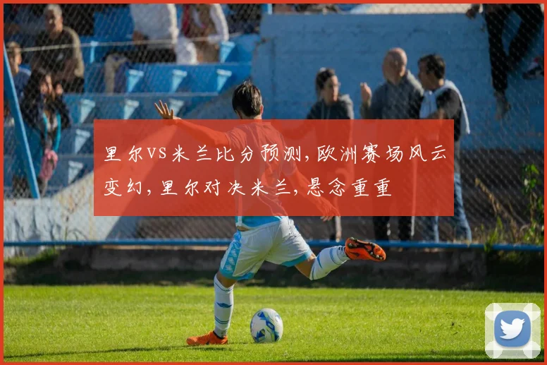 里尔vs米兰比分预测,欧洲赛场风云变幻,里尔对决米兰,悬念重重